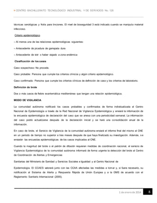  CENTRO BACHILLERATO TECNOLÓGICO INDUSTRIAL Y DE SERVICIOS No. 128
81 de enerode 2014
técnicas serológicas y frotis para tinciones. El nivel de bioseguridad 3 está indicado cuando se manipula material
infeccioso.
Criterio epidemiológico
– Al menos una de las relaciones epidemiológicas siguientes:
– Antecedente de picadura de garrapata dura
– Antecedente de vivir o haber viajado a zona endémica
Clasificación de los casos
Caso sospechoso: No procede.
Caso probable: Persona que cumple los criterios clínicos y algún criterio epidemiológico.
Caso confirmado: Persona que cumple los criterios clínicos de definición de caso y los criterios de laboratorio.
Definición de brote
Dos o más casos de fiebre exantemática mediterránea que tengan una relación epidemiológica.
MODO DE VIGILANCIA
La comunidad autónoma notificará los casos probables y confirmados de forma individualizada al Centro
Nacional de Epidemiología a través de la Red Nacional de Vigilancia Epidemiológica y enviará la información de
la encuesta epidemiológica de declaración del caso que se anexa con una periodicidad semanal. La información
del caso podrá actualizarse después de la declaración inicial y se hará una consolidación anual de la
información.
En caso de brote, el Servicio de Vigilancia de la comunidad autónoma enviará el informe final del mismo al CNE
en un periodo de tiempo no superior a tres meses después de que haya finalizado su investigación. Además, s e
enviarán las encuestas epidemiológicas de los casos implicados al CNE.
Cuando la magnitud del brote o el patrón de difusión requieran medidas de coordinación nacional, el servicio de
Vigilancia Epidemiológica de la comunidad autónoma informará de forma urgente la detección del brote al Centro
de Coordinación de Alertas y Emergencias
Sanitarias del Ministerio de Sanidad y Servicios Sociales e Igualdad y al Centro Nacional de
Epidemiología. El CCAES valorará junto con las CCAA afectadas las medidas a tomar y, si fuera necesario, su
notificación al Sistema de Alerta y Respuesta Rápida de Unión Europea y a la OMS de acuerdo con el
Reglamento Sanitario Internacional (2005).
 