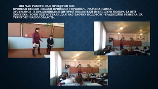 ПІД ЧАС РОБОТИ НАД ПРОЕКТОМ МИ: 
ПРОВЕЛИ БЕСІДИ «ЗВІДКИ ПРИЙШОВ ГОРЩИК?», «ЧАРІВНА ГЛИНА». 
ЗУСТРІЛИСЯ З ПРАЦІВНИКАМИ ДИТЯЧОЇ БІБЛІОТЕКИ ІМЕНІ ШУРИ КОБЕРА ТА ВІТІ 
ХОМЕНКА. ВОНИ ПІДГОТУВАЛИ ДЛЯ НАС ЗАОЧНУ ПОДОРОЖ «ТРАДИЦІЙНІ РЕМЕСЛА НА 
ТЕРИТОРІЇ НАШОЇ ОБЛАСТІ». 
 