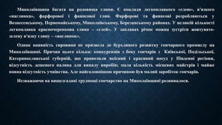 Миколаївщина багата на родовища глини. Є поклади легкоплавкого «глею», в'язкого 
«наглинка», фарфорової і фаянсової глин. Фарфорові та фаянсові розробляються у 
Вознесенському, Первомайському, Миколаївському, Березанському районах. У великій кількості 
легкоплавка красночерепкова глина – «глей». У заплавах річок можна зустріти жовтувато- 
зелену в'язку глину – «наглинок». 
Однак наявність сировини не призвела до бурхливого розвитку гончарного промислу на 
Миколаївщині. Причин цього кілька: конкуренція з боку гончарів з Київської, Подільської, 
Катеринославської губерній, що привозили якісний і красивий посуд у Південні регіони, 
відсутність дешевого палива для випалу виробів; мала кількість місцевих майстрів і майже 
повна відсутність учнівства. Але найголовнішою причиною був малий заробіток гончарів. 
Незважаючи на вищезгадані труднощі гончарство на Миколаївщині розвивалося. 
 