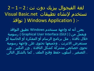 2 – 1 – لغة الفيجوال بيزيك دوت نت : 2 
Visual Basic.net تستخدم لنشاء تطبيقات 
نوافذ ) Windows Application ) :- 
تطبيق النوافذ Windows يعنى أنه له واجهة مستخدم 
رسومية ( Graphical User Interface (GUI ) ) ويعمل من 
خلل نافذة , مثل برنامج الرسام أو المفكرة أو الحاسبة أو 
مستعرض النترنت , وجميعها تحتوى على واجهة رسومية 
تحوى خصائص مشتركة كشكل النافذة , وزر التكبير , وزر 
. التصغير , أسلوب حفظ وفتح الملف , كما بالشكل التالى 
 