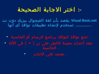 -: اختر الجابة الصحيحة 
يقصد بأن لغة الفيجوال بيزيك دوت نت Visual Basic.net 
. .............. تستخدم لنشاء تطبيقات نوافذ أى أنها 
. تنتج نوافذ كنوافذ برنامج الرسام أو الحاسبة • 
تنفذ أحداث معينة كالنقر على زر ( + ) فى اللة • 
. الحاسبة 
. تعتمد على كائنات • 
 