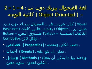 2 – 1 – لغة الفيجوال بيزيك دوت نت : 4 
كائنية التوجه ( Object Oriented ) :- 
تت كتلتت شتتت يءتتت تت فتىتت الفيجوال بيزتيتتكت دوت تنتتتت ( Visual 
Basic.net ) يعتتت متدتت علتتتىت كائنات ( Objects ) , مثتتتلت زر 
Button – تتن صتتتدوق النتتصت Textbox – القائتتمةتت المنتتسدتتتلة 
ComboBox -: ولكل كائن 
خصائص • ( Properties ) : . تصف الكائن وتحدده 
أحداث • ( Events ) : . يمكن أن تقع عليه 
وسائل • ( Methods ) : ويقصد بها ما يمكن أن يفعله 
. الكائن لحدوث سلوك معين 
 