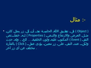 -: مثال 
تفىتت تتبت طتتيق اللتةت الحاتبت ستتة نتجدتت أتنت تكلتت زر يمثتلت كائتنت • ( Object ) 
لتتتهت ختتت صاتتتئص ( Properties ) مثتتتلت العرض والرتفاع والنتتتصت 
المكتوب عليتهت ولون الخلفيتةت ... التخت , ولتهت حدث ( Event ) النتقرتت 
بالفأرة ( Click ) ولتتكنتت عنتتدت النتتقرتت علتتىت زر معيتتنت يؤدى عتتملتت 
. مختلف عن أى زر آخر 
 