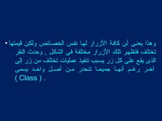 وهذا يعنطى أطن كافطة الزررار لهطا نفطس الخصطائص ولكطن قيمتها • 
تختلطف فتظهطر تلطك الزررار مختلفطة فطى الشكطل , وحدث النقر 
الذى يقع على كل زرر يسبب تنفيذ عمليات تختلف من زرر إلى 
آخططر رغططم أنهططا جميعططا تنحدر مططن أصططل واحططد يسمى 
( Class ) . 
 