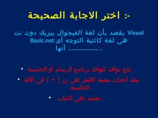 -: اختر الجابة الصحيحة 
يقصد بأن لغة الفيجوال بيزيك دوت نت Visual 
Basic.net هى لغة كائنية التوجه أى 
. .................. أنها 
. تنتج نوافذ كنوافذ برنامج الرسام أو الحاسبة • 
تنفذ أحداث معينة كالنقر على زر ( + ) فى اللة • 
. الحاسبة 
. تعتمد على كائنات • 
 