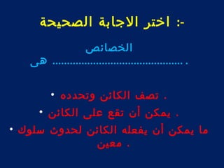 -: اختر الجابة الصحيحة 
الخصائص 
. ............................................. هى 
. تصف الكائن وتحدده • 
. يمكن أن تقع على الكائن • 
ما يمكن أن يفعله الكائن لحدوث سلوك • 
. معين 
 