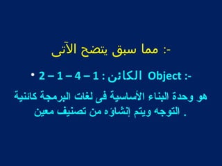 -: مما سبق يتضح التى 
• 2 – 1 – 4 – الكائن : 1 Object :- 
هو وحدة البناء الساسية فى لغات البرمجة كائنية 
. التوجه ويتم إنشاؤه من تصنيف معين 
 