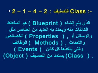 • 2 – 1 – 4 – التصنيف : 2 Class :- 
هو المخطط ( Blueprint ) الذى يتم إنشاء 
الكائنات منه ويحدد به العديد من العناصر مثل 
الخصائص ( Properties ) , والوسائل أو 
الوظائف ( Methods ) , والحداث 
( Events ) والتى يأخذها كل كائن 
(Object ) يستمد من التصنيف (Class ) . 
 