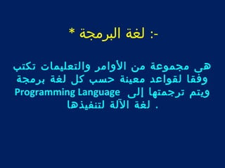 -: لغة البرمجة * 
هى مجموعة من الوامر والتعليمات تكتب 
وفقا لقواعد معينة حسب كل لغة برمجة 
Programming Language ويتم ترجمتها إلى 
. لغة اللة لتنفيذها 
 