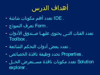 أهداف الدرس 
تعدد أهم مكونات شاشة - IDE . 
تعرف النموذج - Form . 
تعدد الفئات التتتى يحتوى عليهتتا صتتندوق الدوات - 
Toolbox . 
. تعدد بعض أدوات التحكم الشائعة - 
تحدد وظيفة نافذة الخصائص - Properties . 
تعدد مكونات نافذة مستتتعرض الحتتل - Solution 
explorer . 
 