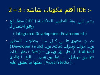 2 – أهم مكونات شاشة : 3 IDE :- 
متصطتتتلح • ( IDE ) يشيترت إلتىت بيئتةت التطوتيرت المتكاملتةت 
وهو اختصار لت 
( Integrated Development Environment ) 
حيتتتتثت تحتوى علتتتتىت تتكتتلتت تتمتتاتت يحتاتتت جتهتتت المطور • 
( Developer ) تمنتت أدوات وميزات تمكنتهت تمنتت إنشاء 
تتت طتبتتتيقات ( .Net ) – المختلتفتتةتت ( تتت طتبتتتيق ويندوز 
تتتب طتتتيق موبايتتلت - تتتب طتتتيق ويتتبت ... التتخت ) والذى 
يمثلها ما يطلق عليه ( Visual Studio ) . 
 