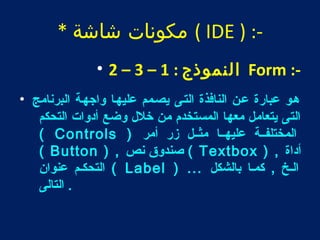 مكونات شاشة * ( IDE ) :- 
• 2 – 3 – النموذج : 1 Form :- 
هطو عبارة عطن النافذة التطى يصطمم عليهطا واجهطة البرنامج • 
التى يتعامل معها المستخدم من خلل  وضع أدوات التحكم 
( Controls ) المختلفططة عليهططا مثططل زر أمر 
( Button ) , صندوق نص ( Textbox ) , أداة 
التحكطم عنوان ( Label ) ... الطخ , كمطا بالشكل 
. التالى 
 
