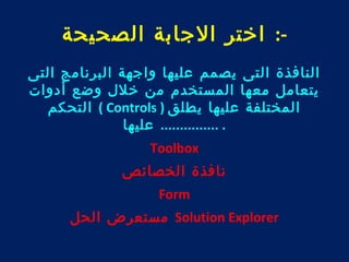 -: اختر الجابة الصحيحة 
النافذة التى يصمم عليها واجهة البرنامج التى 
يتعامل معها المستخدم من خلل وضع أدوات 
التحكم ( Controls ) المختلفة عليها يطلق 
. ............... عليها 
Toolbox 
نافذة الخصائص 
Form 
مستعرض الحل Solution Explorer 
 