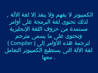 الكمبيوتر ل يفهم ول ينفذ إل لغة اللة , 
لذلك تحتوى لغة البرمجة على أوامر 
مستمدة من حروف اللغة النجليزية 
وتحتوى على ما يسمى مترجم 
( Compiler ) لترجمة هذه الوامر إلى 
لغة اللة التى يستطيع الكمبيوتر التعامل 
. معها 
 