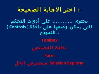 -: اختر الجابة الصحيحة 
يحتوى ............ على أدوات التحكم 
( Controls ) التى يمكن وضعها على نافذة 
. النموذج 
Toolbox 
نافذة الخصائص 
Form 
مستعرض الحل Solution Explorer 
 