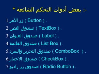 -: بعض أدوات التحكم الشائعة * 
زر المر. 1 ( Button ) . 
صندوق النص. 2 ( TextBox ) . 
صندوق العنوان. 3 ( Label ) . 
صندوق القائمة. 4 ( List Box ) . 
صندوق التحرير والسرد. 5 ( ComboBox ) . 
صندوق الختيار. 6 ( CheckBox ) . 
صندوق زر راديو. 7 ( Radio Button ) . 
 