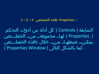 2 – 3 – نافذة الخصائص : 3 Properties :- 
كل أداة من أدوات التحكم ( Controls ) السابقة 
لتهتاتت مجموتت عةتتت تمتنتت الختتا صتتتئص ( Properties ) 
يمتت كتنتت ضبطتهتتاتت تت متنتت خلل نافذة الختتت صاتتتئص 
( Properties Window ) . كما بالشكل التالى 
 