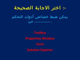 -: اختر الجابة الصحيحة 
يمكن ضبط خصائص أدوات التحكم 
. ................ من 
Toolbox 
Properties Window 
Form 
Solution Explorer 
 
