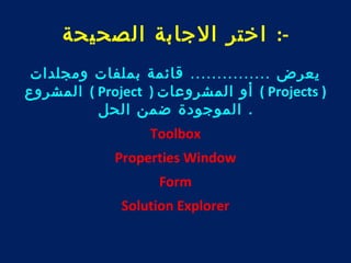-: اختر الجابة الصحيحة 
يعرض ............... قائمة بملفات ومجلدات 
المشروع ( Project ) أو المشروعات ( Projects ) 
. الموجودة ضمن الحل 
Toolbox 
Properties Window 
Form 
Solution Explorer 
 