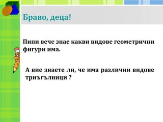 Браво, деца! 
Пипи вече знае какви видове геометрични 
фигури има. 
А вие знаете ли, че има различни видове 
триъгълници ? 
 