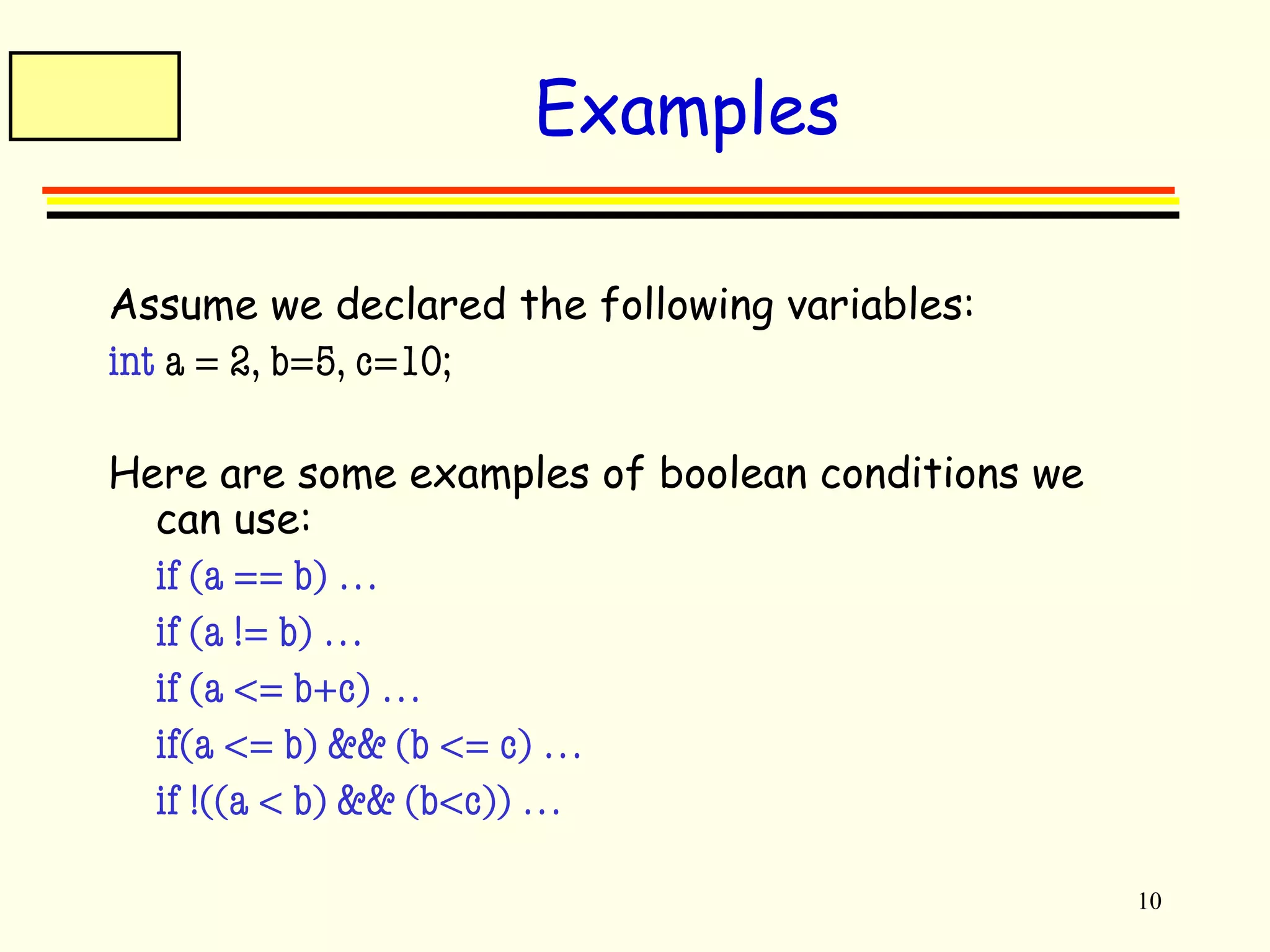 10 
Examples 
Assume we declared the following variables: 
int a = 2, b=5, c=10; 
Here are some examples of boolean conditions we 
can use: 
 if (a == b) … 
 if (a != b) … 
 if (a <= b+c) … 
 if(a <= b) && (b <= c) … 
 if !((a < b) && (b<c)) … 
 