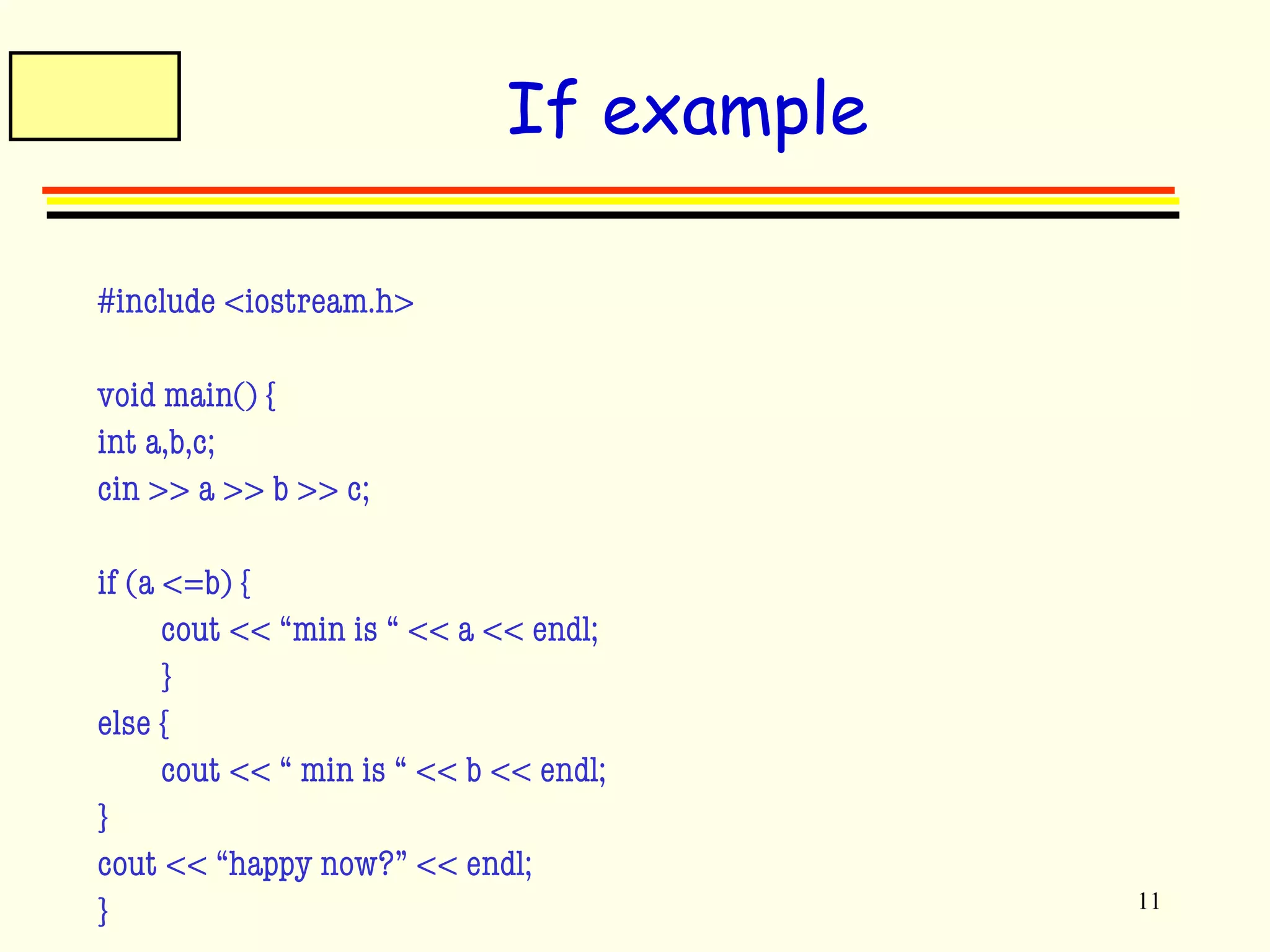 11 
If example 
#include <iostream.h> 
void main() { 
int a,b,c; 
cin >> a >> b >> c; 
if (a <=b) { 
cout << “min is “ << a << endl; 
} 
else { 
cout << “ min is “ << b << endl; 
} 
cout << “happy now?” << endl; 
} 
 