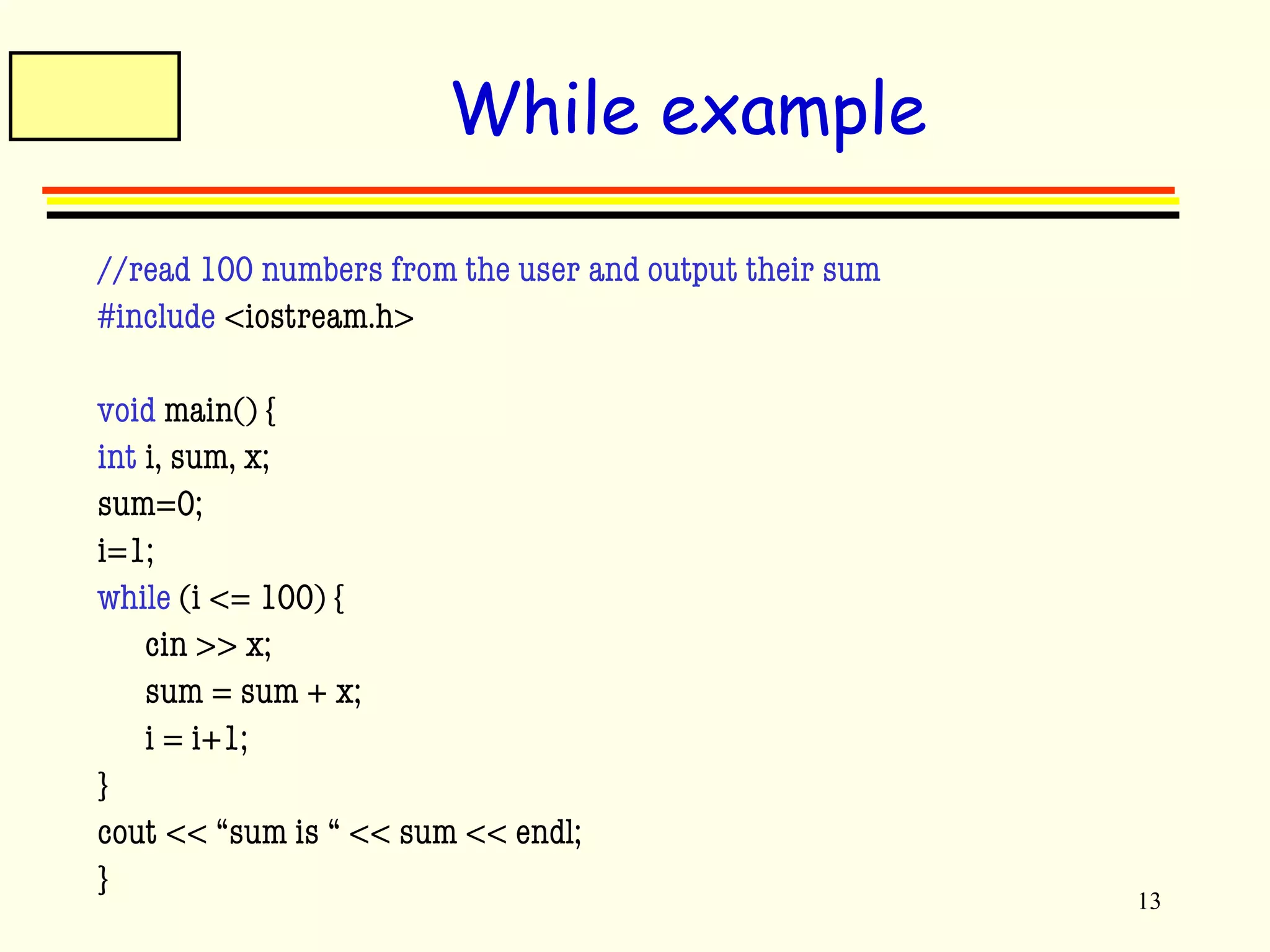 13 
While example 
//read 100 numbers from the user and output their sum 
#include <iostream.h> 
void main() { 
int i, sum, x; 
sum=0; 
i=1; 
while (i <= 100) { 
cin >> x; 
sum = sum + x; 
i = i+1; 
} 
cout << “sum is “ << sum << endl; 
} 
 