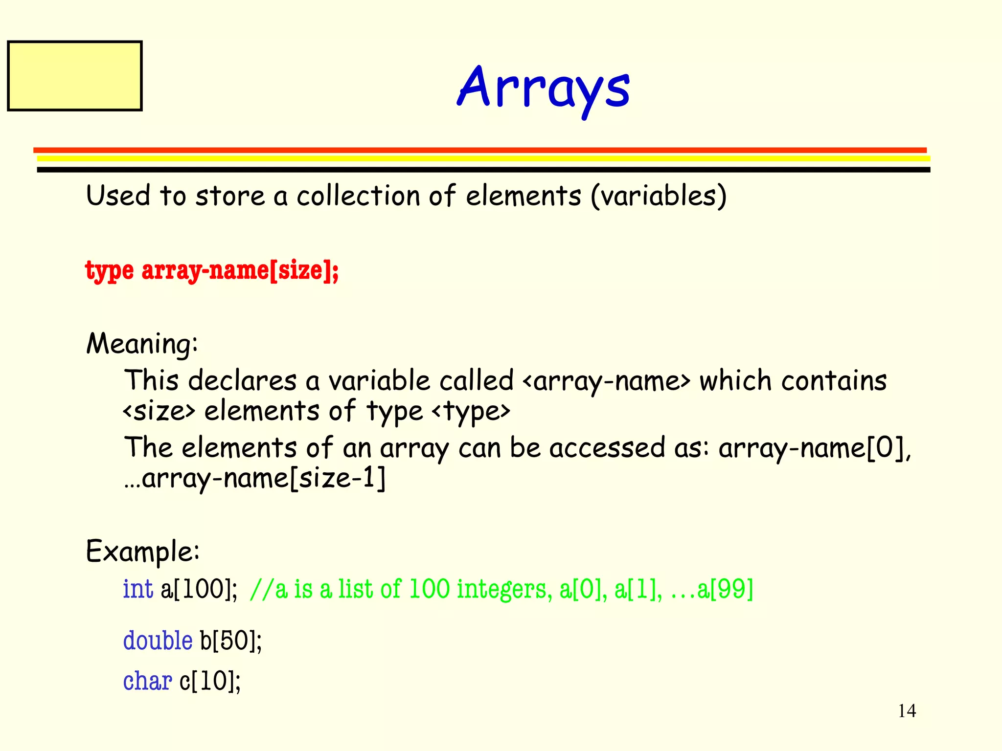 14 
Arrays 
Used to store a collection of elements (variables) 
type array-name[size]; 
Meaning: 
This declares a variable called <array-name> which contains 
<size> elements of type <type> 
The elements of an array can be accessed as: array-name[0], 
…array-name[size-1] 
Example: 
int a[100]; //a is a list of 100 integers, a[0], a[1], …a[99] 
double b[50]; 
char c[10]; 
 