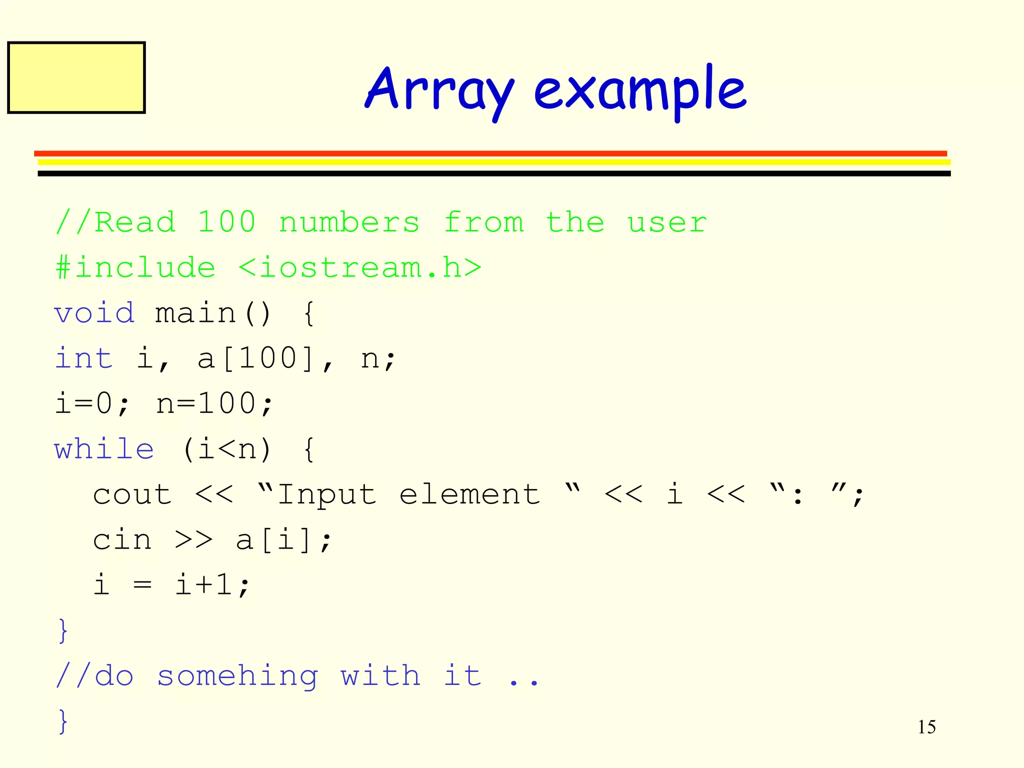 15 
Array example 
//Read 100 numbers from the user 
#include <iostream.h> 
void main() { 
int i, a[100], n; 
i=0; n=100; 
while (i<n) { 
cout << “Input element “ << i << “: ”; 
cin >> a[i]; 
i = i+1; 
} 
//do somehing with it .. 
} 
 