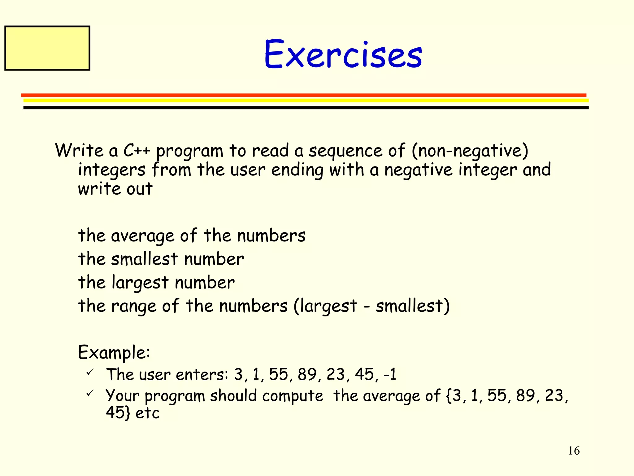 16 
Exercises 
Write a C++ program to read a sequence of (non-negative) 
integers from the user ending with a negative integer and 
write out 
 the average of the numbers 
 the smallest number 
 the largest number 
 the range of the numbers (largest - smallest) 
 Example: 
 The user enters: 3, 1, 55, 89, 23, 45, -1 
 Your program should compute the average of {3, 1, 55, 89, 23, 
45} etc 
 