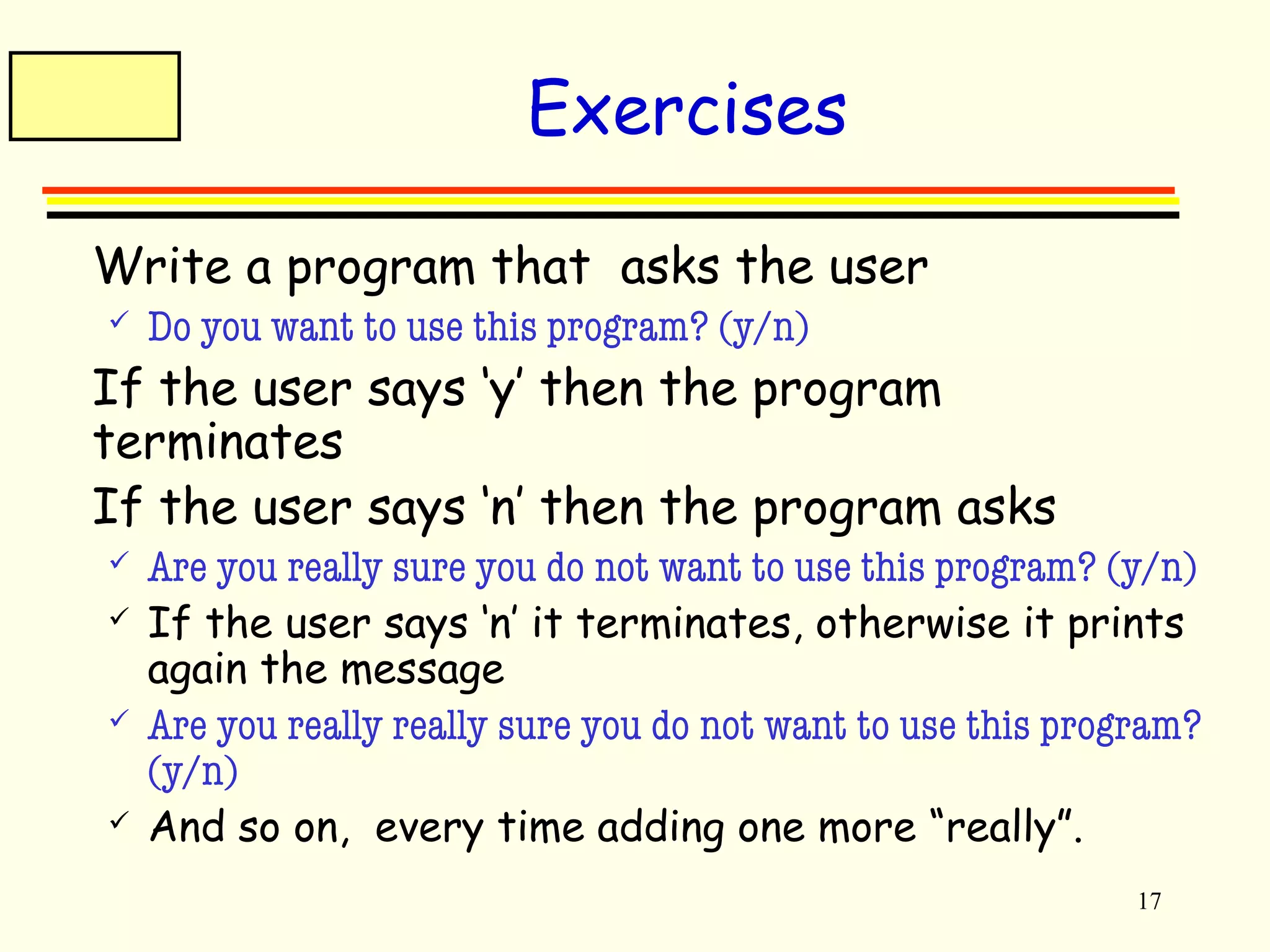 17 
Exercises 
 Write a program that asks the user 
 Do you want to use this program? (y/n) 
 If the user says ‘y’ then the program 
terminates 
 If the user says ‘n’ then the program asks 
 Are you really sure you do not want to use this program? (y/n) 
 If the user says ‘n’ it terminates, otherwise it prints 
again the message 
 Are you really really sure you do not want to use this program? 
(y/n) 
 And so on, every time adding one more “really”. 
 