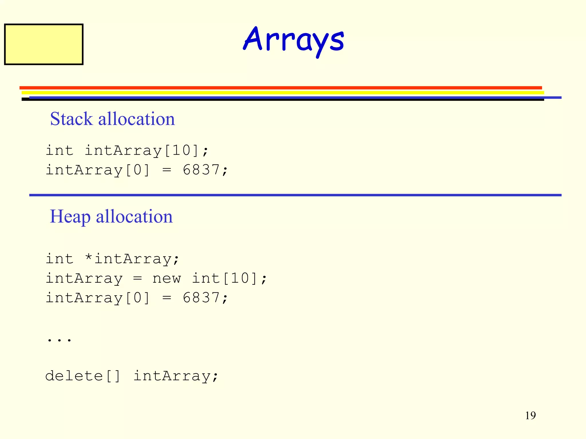 19 
Arrays 
Stack allocation 
int intArray[10]; 
intArray[0] = 6837; 
Heap allocation 
int *intArray; 
intArray = new int[10]; 
intArray[0] = 6837; 
... 
delete[] intArray; 
 