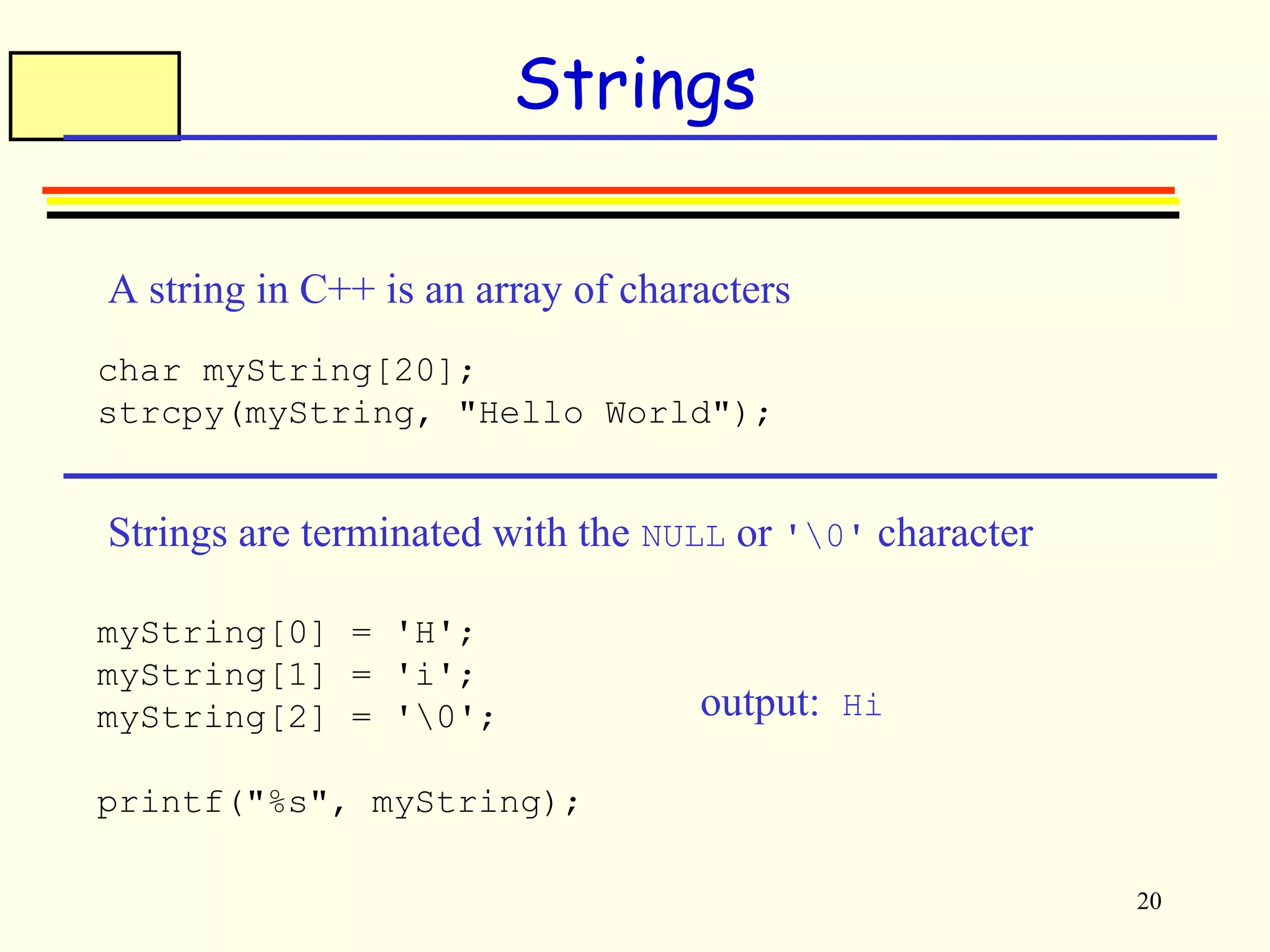 20 
Strings 
A string in C++ is an array of characters 
char myString[20]; 
strcpy(myString, "Hello World"); 
Strings are terminated with the NULL or '0' character 
myString[0] = 'H'; 
myString[1] = 'i'; 
myString[2] = '0'; 
printf("%s", myString); 
output: Hi 
 