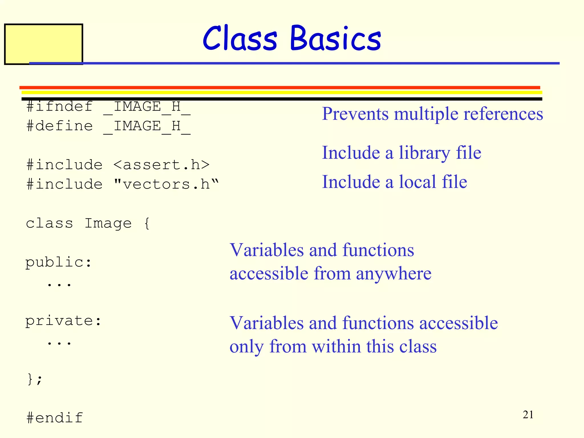 Prevents multiple references 
21 
Class Basics 
#ifndef _IMAGE_H_ 
#define _IMAGE_H_ 
#include <assert.h> 
#include "vectors.h“ 
class Image { 
public: 
... 
private: 
... 
}; 
#endif 
Include a library file 
Include a local file 
Variables and functions 
accessible from anywhere 
Variables and functions accessible 
only from within this class 
 