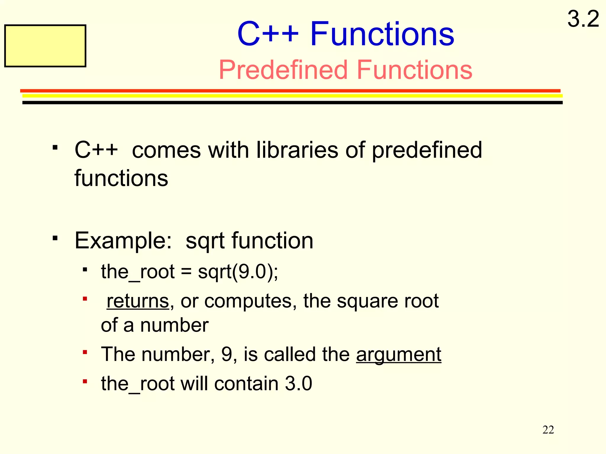 22 
C++ Functions 
Predefined Functions 
 C++ comes with libraries of predefined 
functions 
 Example: sqrt function 
 the_root = sqrt(9.0); 
 returns, or computes, the square root 
of a number 
 The number, 9, is called the argument 
 the_root will contain 3.0 
3.2 
 