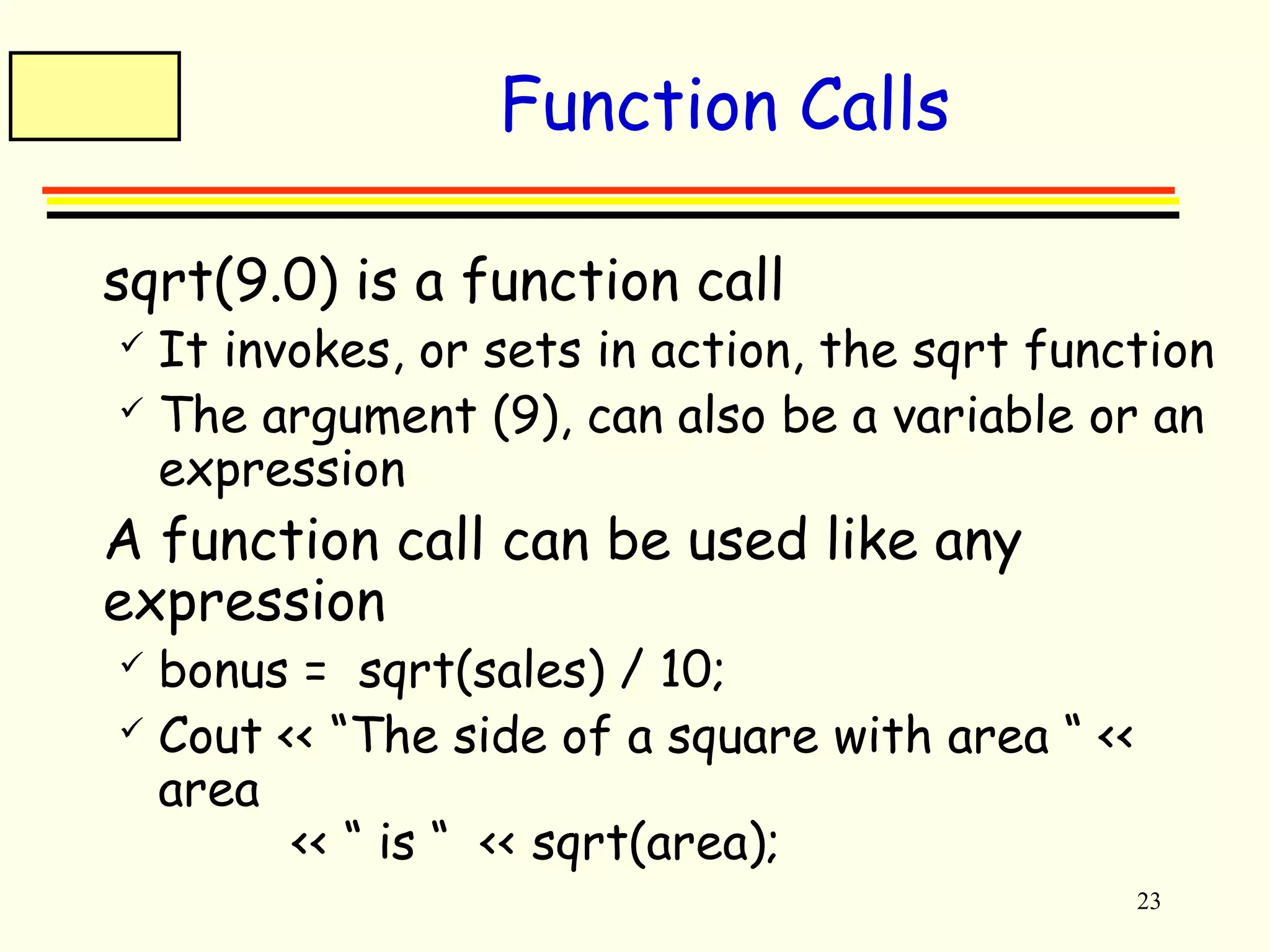 23 
Function Calls 
 sqrt(9.0) is a function call 
 It invokes, or sets in action, the sqrt function 
 The argument (9), can also be a variable or an 
expression 
 A function call can be used like any 
expression 
 bonus = sqrt(sales) / 10; 
 Cout << “The side of a square with area “ << 
area 
<< “ is “ << sqrt(area); 
 