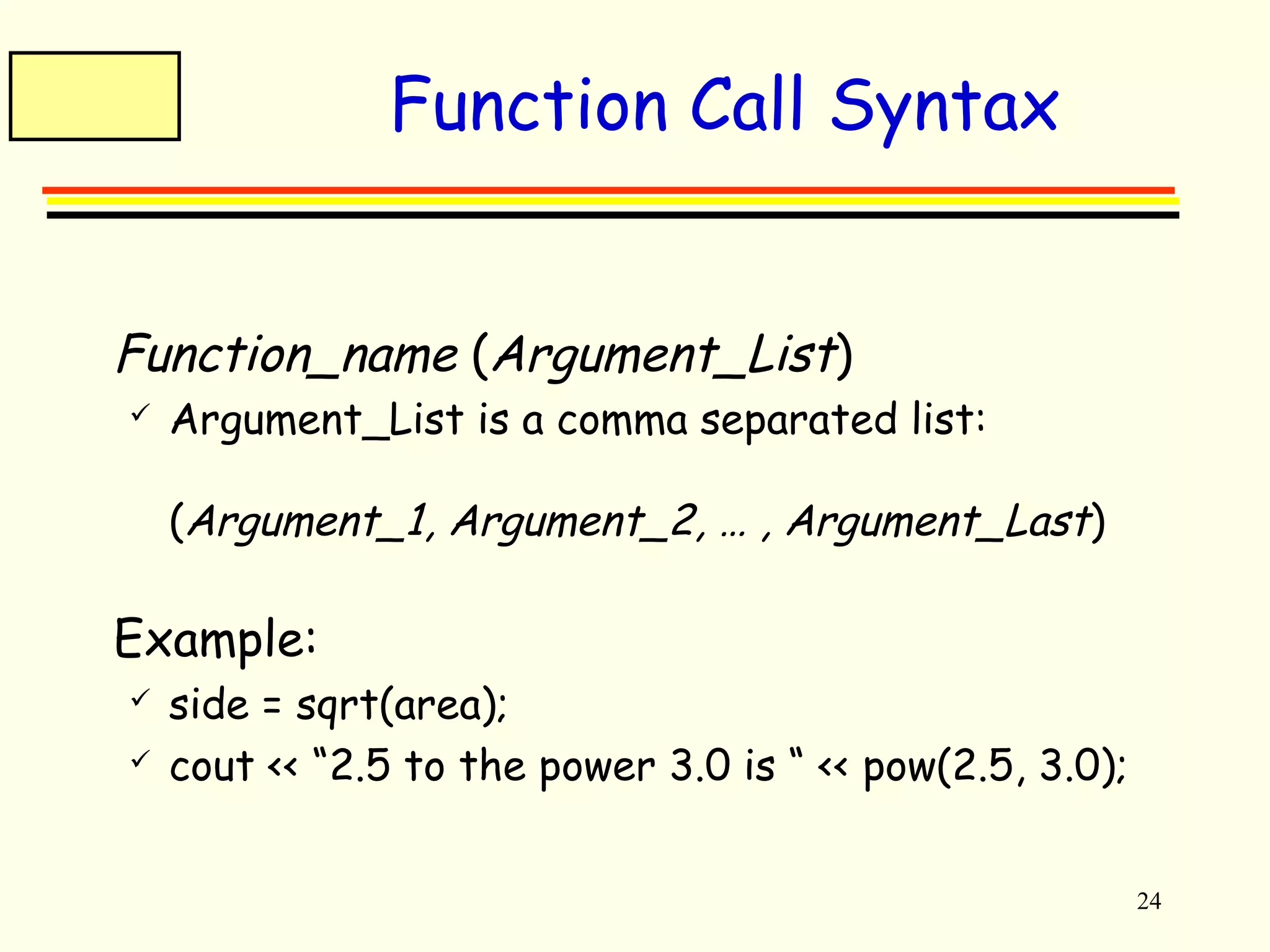 24 
Function Call Syntax 
 Function_name (Argument_List) 
 Argument_List is a comma separated list: 
(Argument_1, Argument_2, … , Argument_Last) 
 Example: 
 side = sqrt(area); 
 cout << “2.5 to the power 3.0 is “ << pow(2.5, 3.0); 
 