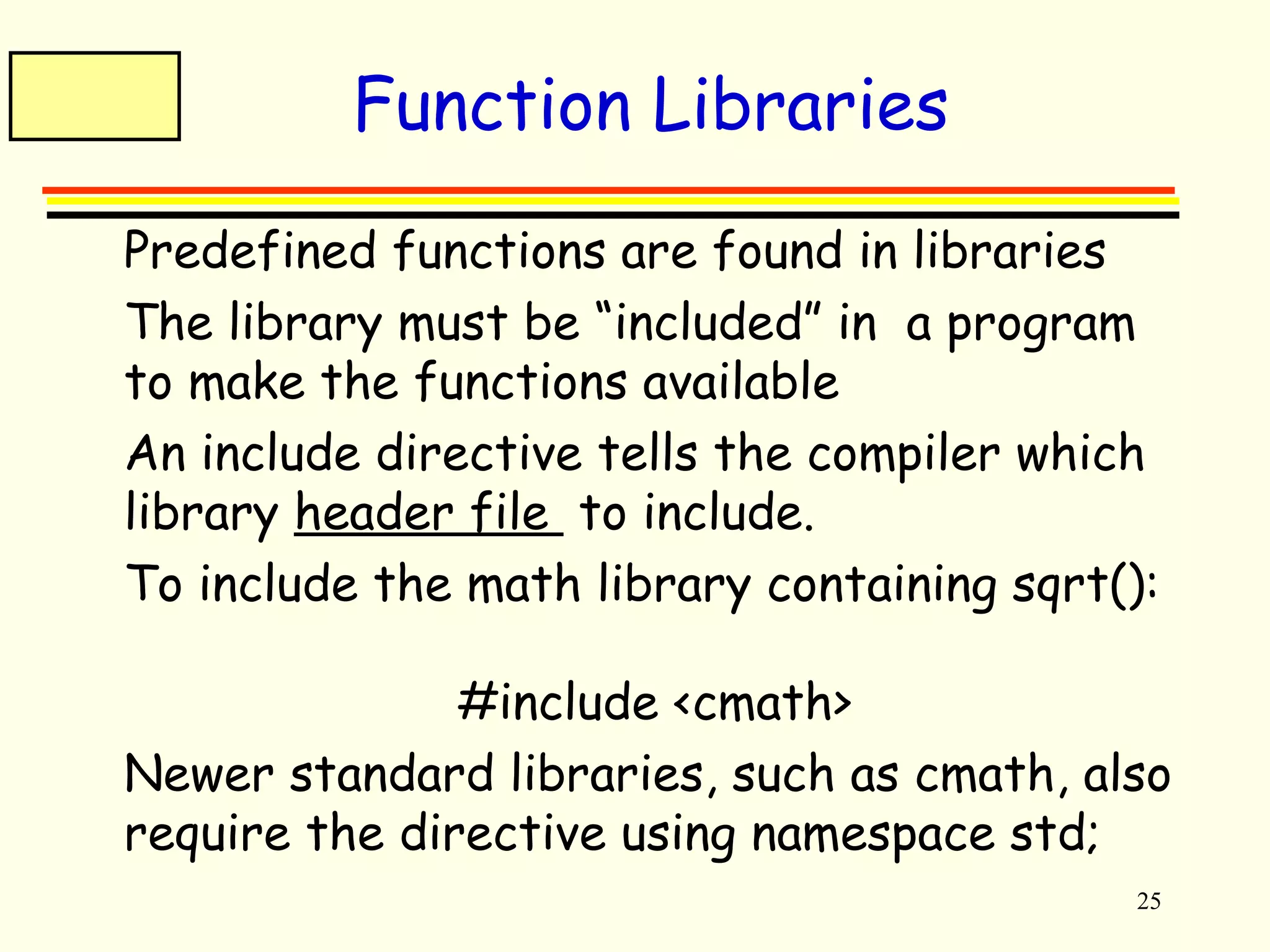 25 
Function Libraries 
 Predefined functions are found in libraries 
 The library must be “included” in a program 
to make the functions available 
 An include directive tells the compiler which 
library header file to include. 
 To include the math library containing sqrt(): 
#include <cmath> 
 Newer standard libraries, such as cmath, also 
require the directive using namespace std; 
 