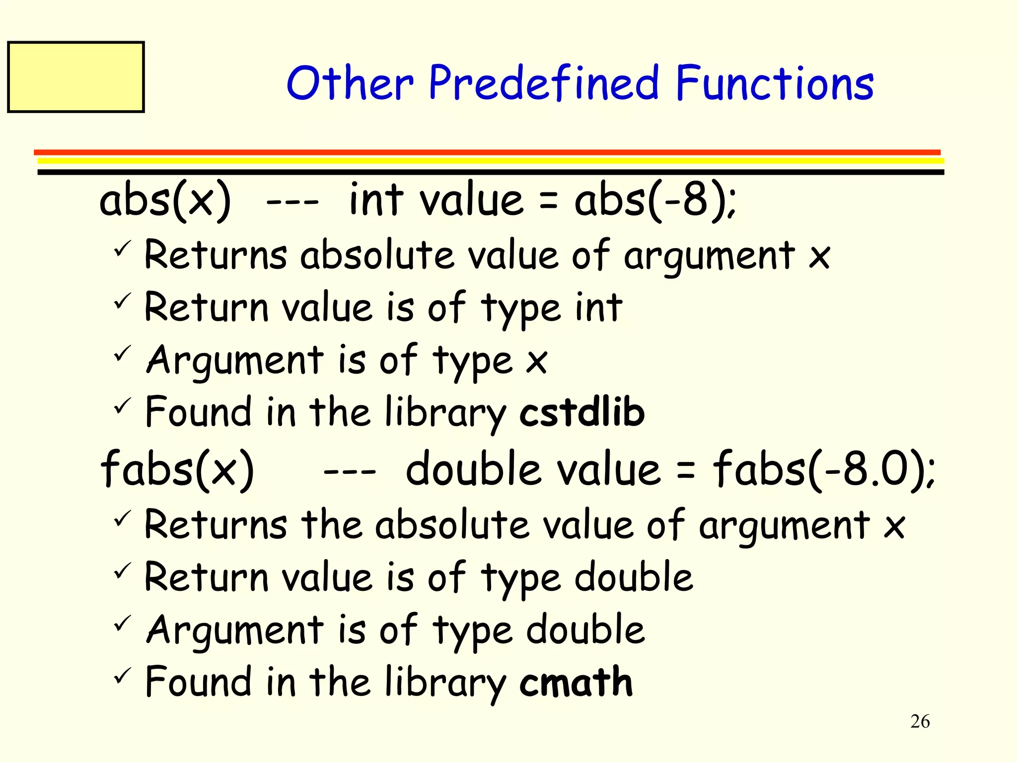 26 
Other Predefined Functions 
 abs(x) --- int value = abs(-8); 
 Returns absolute value of argument x 
 Return value is of type int 
 Argument is of type x 
 Found in the library cstdlib 
 fabs(x) --- double value = fabs(-8.0); 
 Returns the absolute value of argument x 
 Return value is of type double 
 Argument is of type double 
 Found in the library cmath 
 