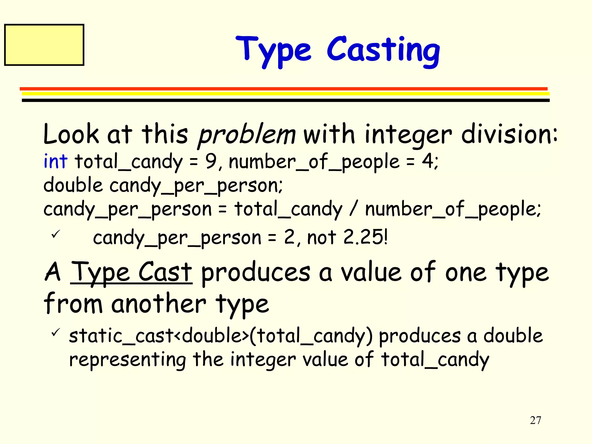 27 
Type Casting 
 Look at this problem with integer division: 
int total_candy = 9, number_of_people = 4; 
double candy_per_person; 
candy_per_person = total_candy / number_of_people; 
 candy_per_person = 2, not 2.25! 
 A Type Cast produces a value of one type 
from another type 
 static_cast<double>(total_candy) produces a double 
representing the integer value of total_candy 
 