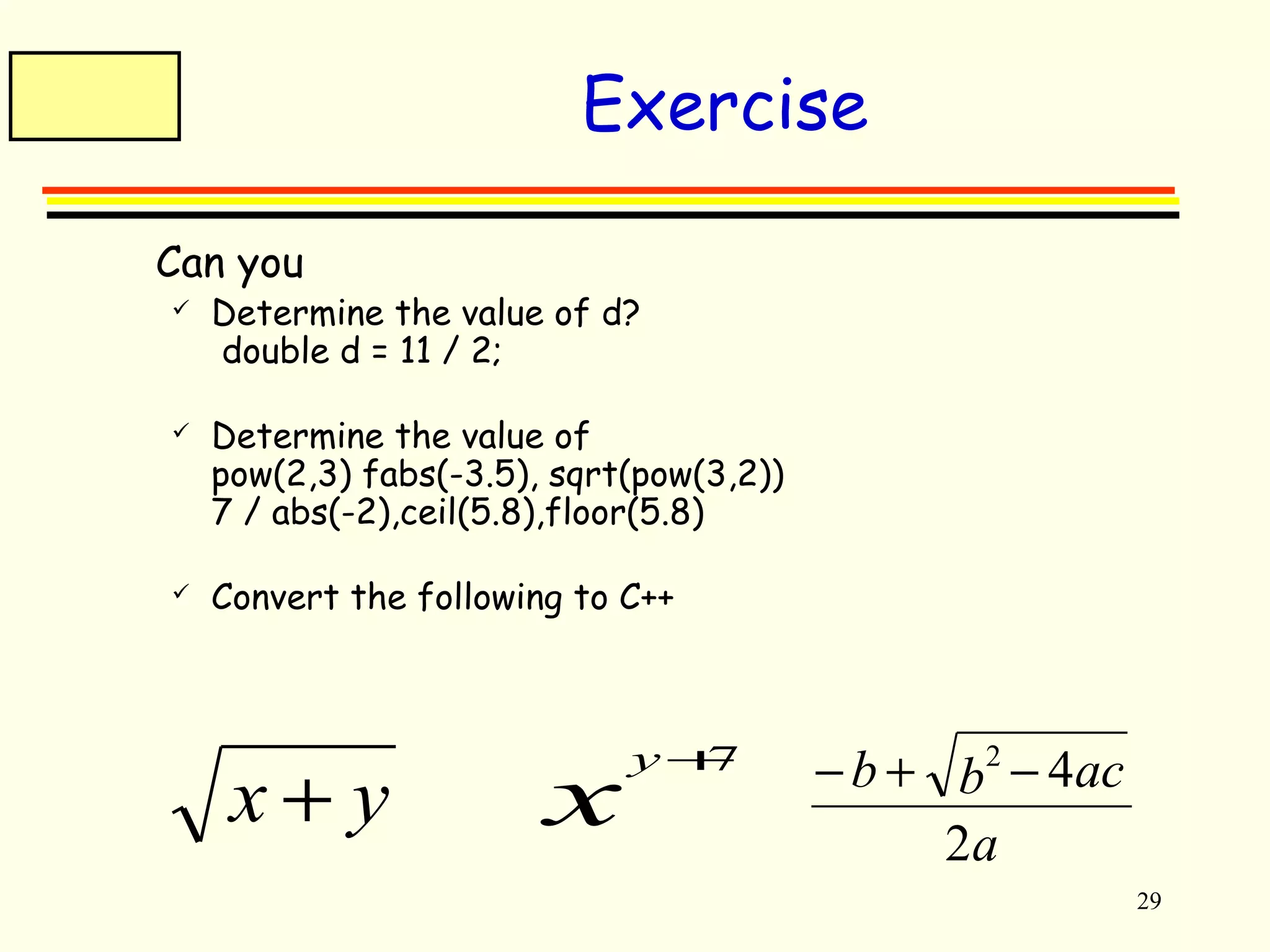29 
Exercise 
 Can you 
 Determine the value of d? 
double d = 11 / 2; 
 Determine the value of 
pow(2,3) fabs(-3.5), sqrt(pow(3,2)) 
7 / abs(-2),ceil(5.8),floor(5.8) 
 Convert the following to C++ 
x + y xy+7 
b b ac 
- + 2 - 4 
a 
2 
 