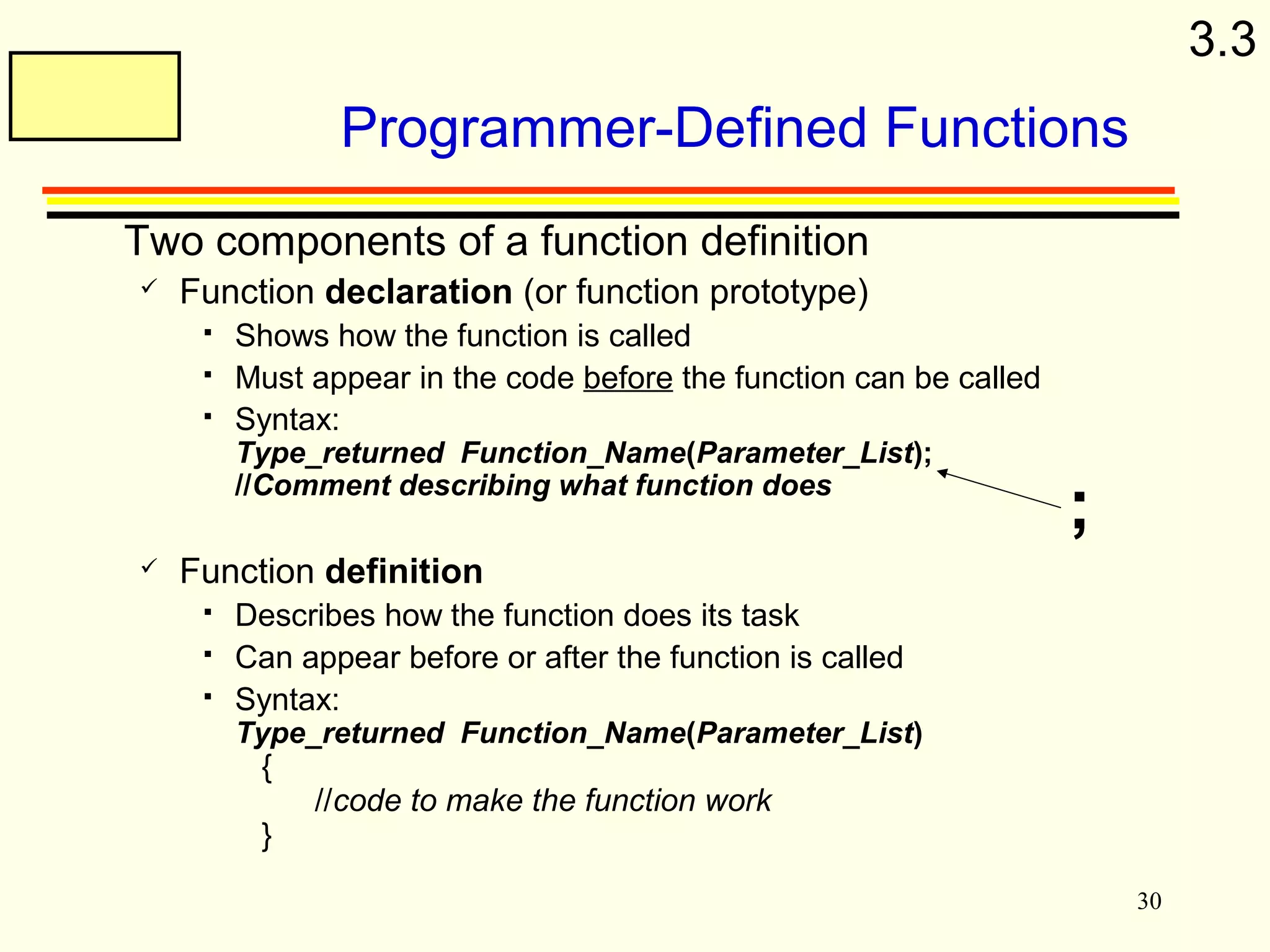 30 
Programmer-Defined Functions 
 Two components of a function definition 
 Function declaration (or function prototype) 
 Shows how the function is called 
 Must appear in the code before the function can be called 
 Syntax: 
Type_returned Function_Name(Parameter_List); 
//Comment describing what function does 
 Function definition 
 Describes how the function does its task 
 Can appear before or after the function is called 
 Syntax: 
Type_returned Function_Name(Parameter_List) 
{ 
//code to make the function work 
} 
; 
3.3 
 