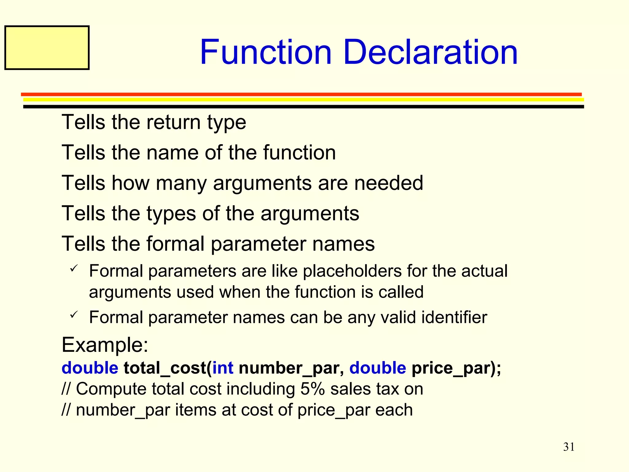 31 
Function Declaration 
 Tells the return type 
 Tells the name of the function 
 Tells how many arguments are needed 
 Tells the types of the arguments 
 Tells the formal parameter names 
 Formal parameters are like placeholders for the actual 
arguments used when the function is called 
 Formal parameter names can be any valid identifier 
 Example: 
double total_cost(int number_par, double price_par); 
// Compute total cost including 5% sales tax on 
// number_par items at cost of price_par each 
 