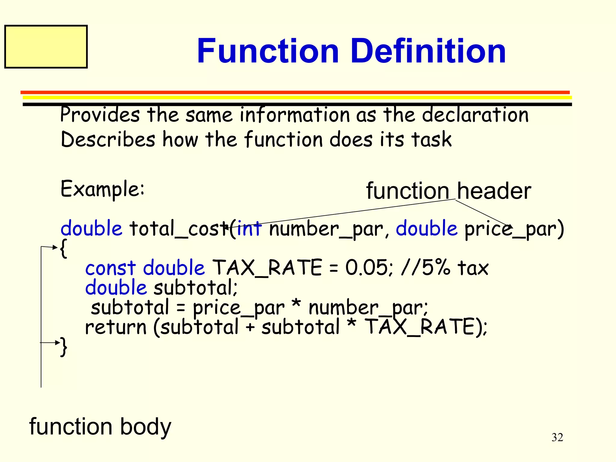 32 
Function Definition 
 Provides the same information as the declaration 
 Describes how the function does its task 
 Example: 
function header 
double total_cost(int number_par, double price_par) 
{ 
const double TAX_RATE = 0.05; //5% tax 
double subtotal; 
subtotal = price_par * number_par; 
return (subtotal + subtotal * TAX_RATE); 
} 
function body 
 
