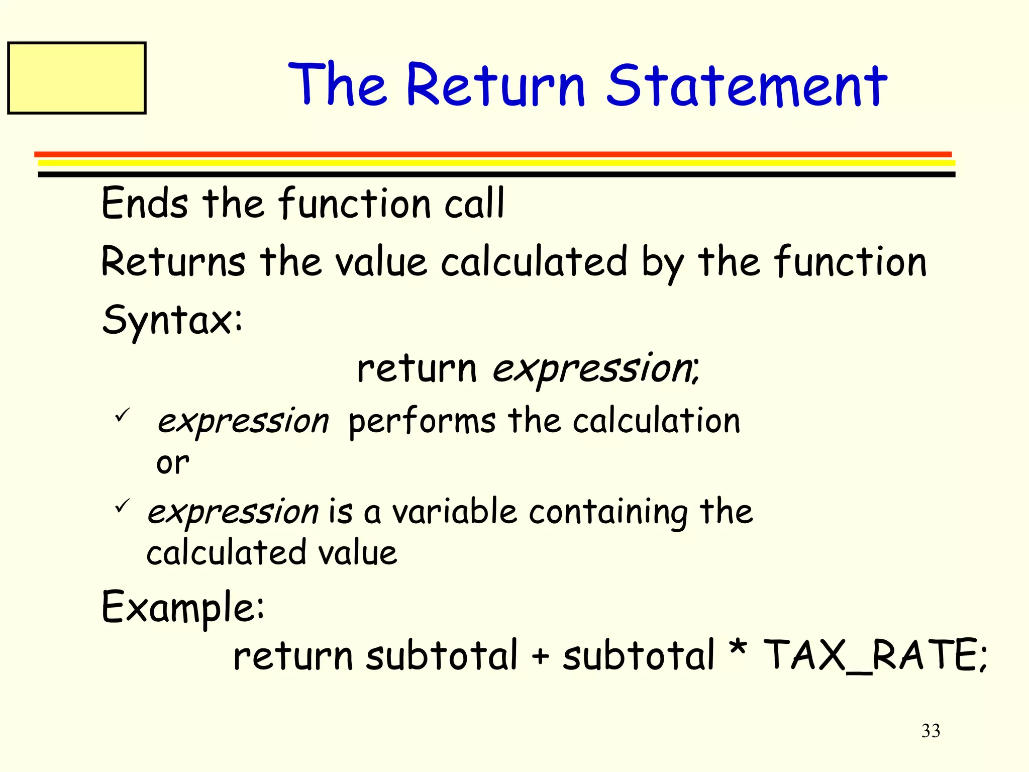 33 
The Return Statement 
 Ends the function call 
 Returns the value calculated by the function 
 Syntax: 
return expression; 
 expression performs the calculation 
or 
 expression is a variable containing the 
calculated value 
 Example: 
return subtotal + subtotal * TAX_RATE; 
 