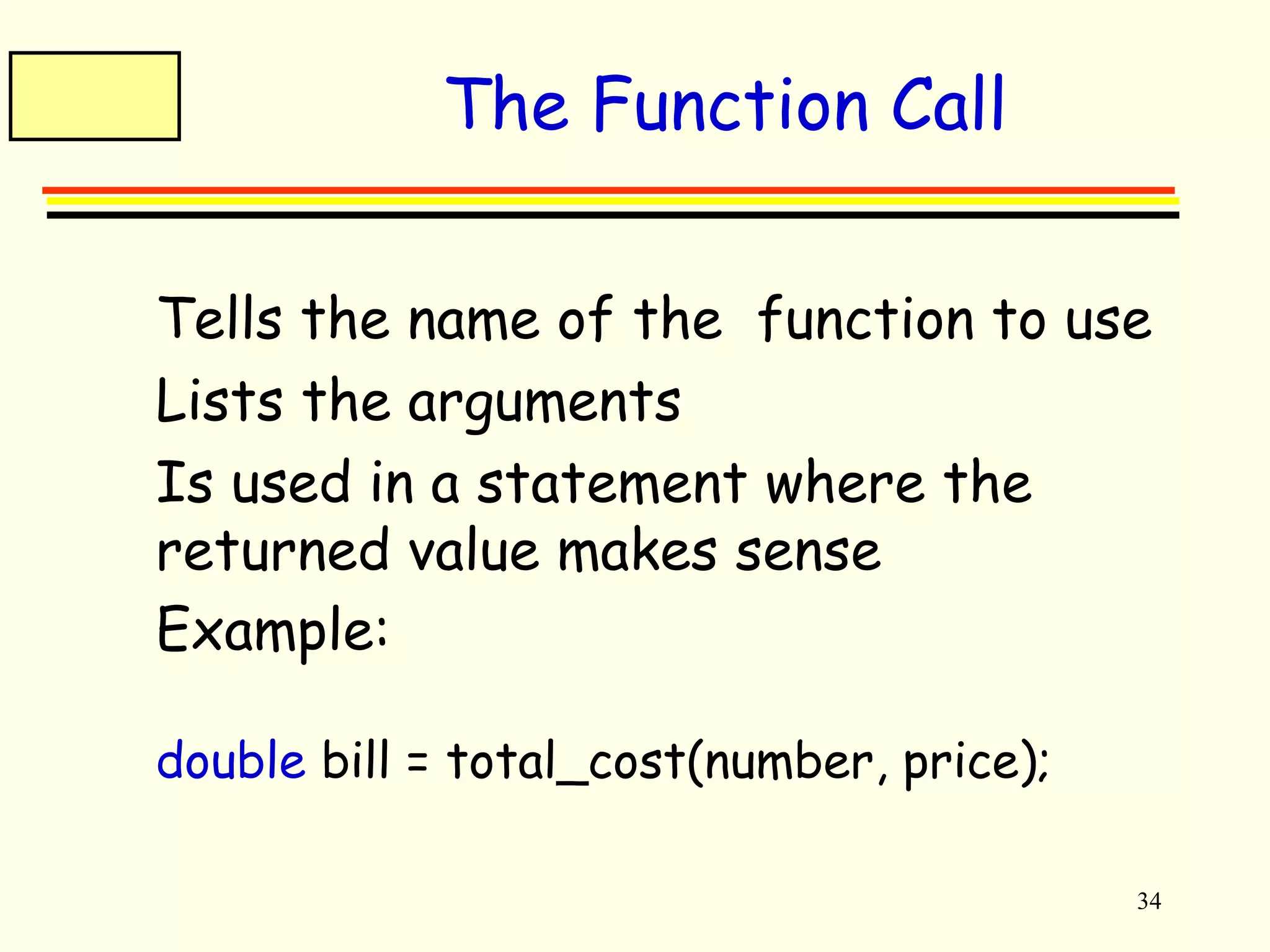 34 
The Function Call 
 Tells the name of the function to use 
 Lists the arguments 
 Is used in a statement where the 
returned value makes sense 
 Example: 
double bill = total_cost(number, price); 
 