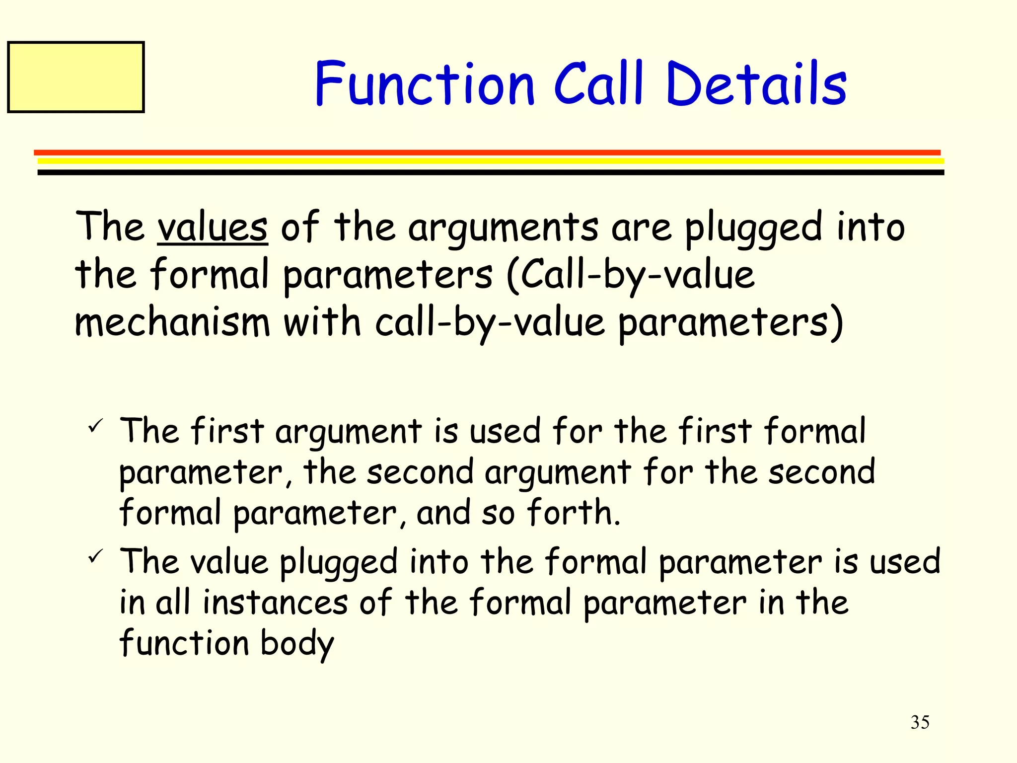 35 
Function Call Details 
 The values of the arguments are plugged into 
the formal parameters (Call-by-value 
mechanism with call-by-value parameters) 
 The first argument is used for the first formal 
parameter, the second argument for the second 
formal parameter, and so forth. 
 The value plugged into the formal parameter is used 
in all instances of the formal parameter in the 
function body 
 