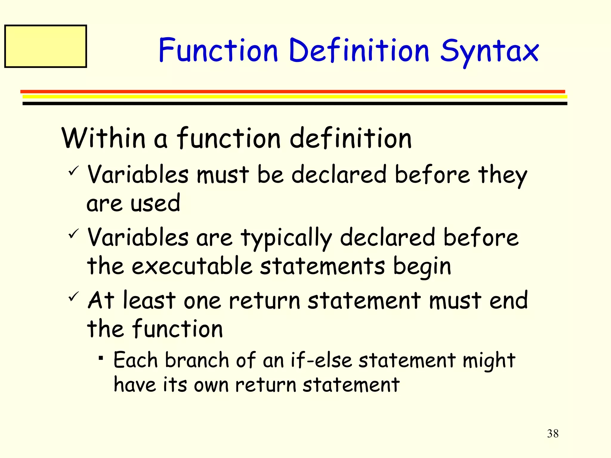38 
Function Definition Syntax 
 Within a function definition 
 Variables must be declared before they 
are used 
 Variables are typically declared before 
the executable statements begin 
 At least one return statement must end 
the function 
 Each branch of an if-else statement might 
have its own return statement 
 