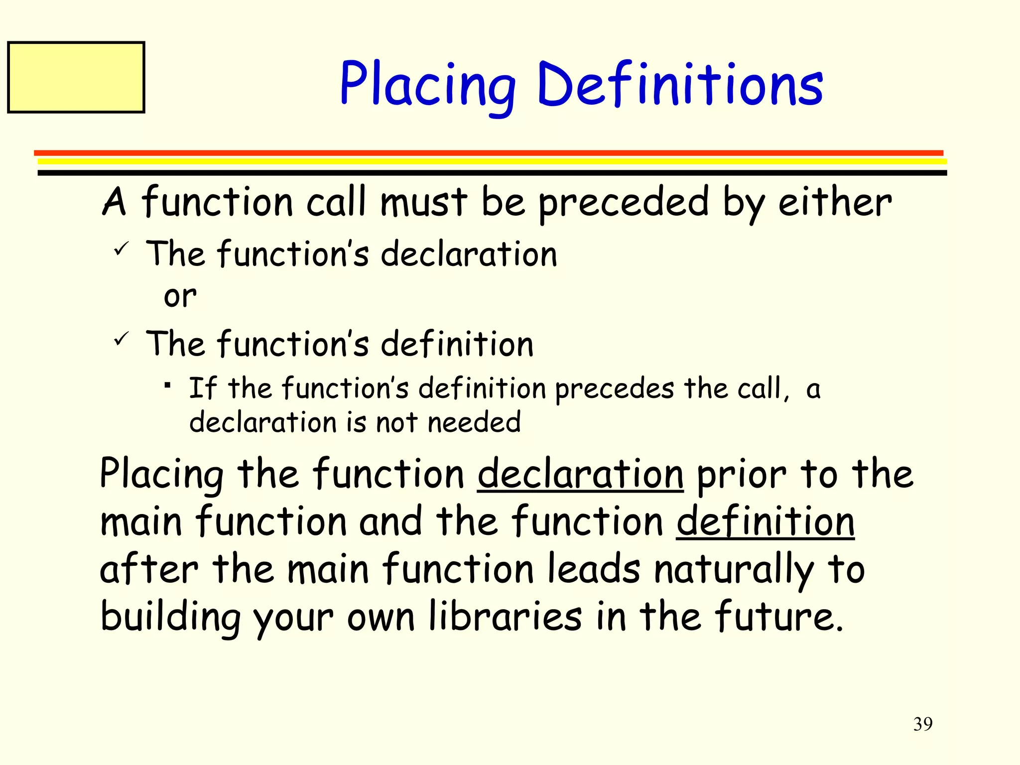 39 
Placing Definitions 
 A function call must be preceded by either 
 The function’s declaration 
or 
 The function’s definition 
 If the function’s definition precedes the call, a 
declaration is not needed 
 Placing the function declaration prior to the 
main function and the function definition 
after the main function leads naturally to 
building your own libraries in the future. 
 