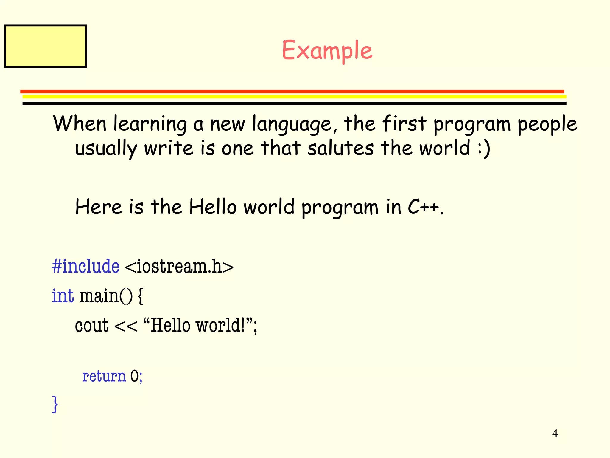 4 
Example 
When learning a new language, the first program people 
usually write is one that salutes the world :) 
Here is the Hello world program in C++. 
#include <iostream.h> 
int main() { 
cout << “Hello world!”; 
return 0; 
} 
 